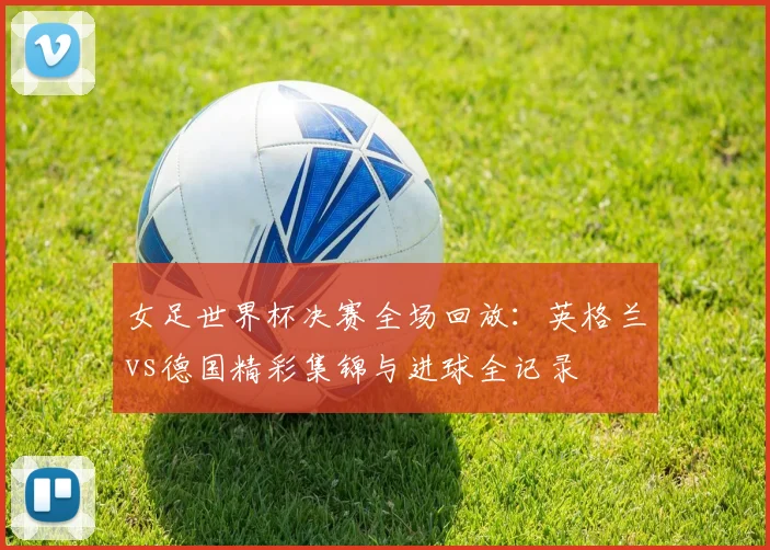 女足世界杯决赛全场回放:英格兰vs德国精彩集锦与进球全记录