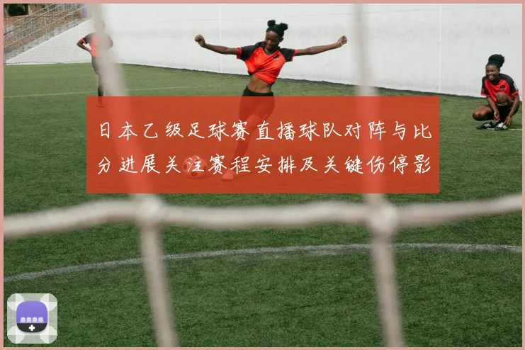 日本乙级足球赛直播球队对阵与比分进展关注赛程安排及关键伤停影响