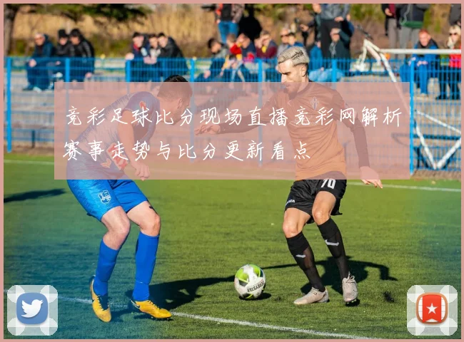 竞彩足球比分现场直播竞彩网解析赛事走势与比分更新看点