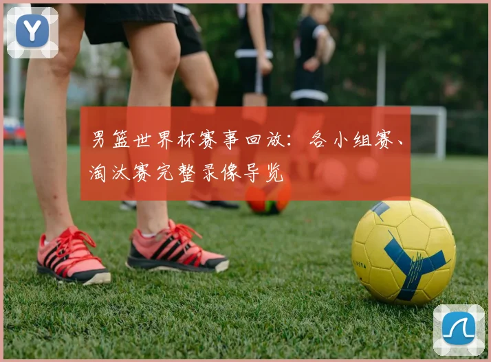 男篮世界杯赛事回放：各小组赛、淘汰赛完整录像导览