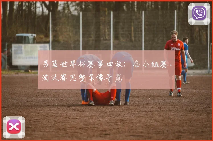 男篮世界杯赛事回放：各小组赛、淘汰赛完整录像导览