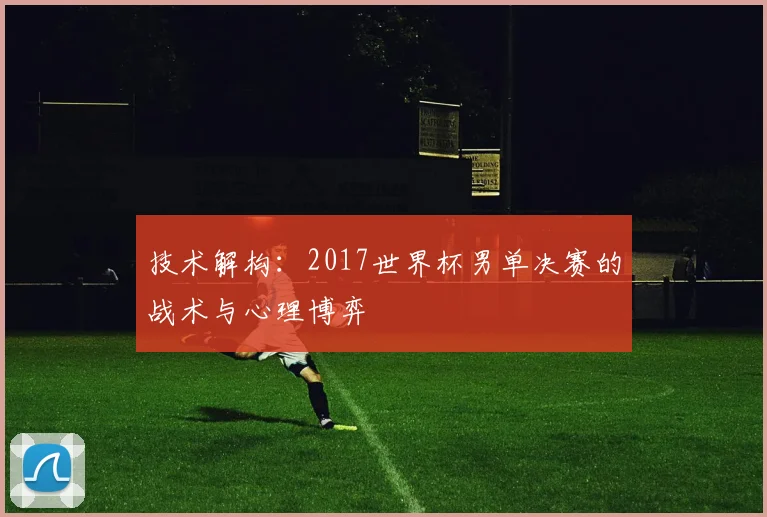 技术解构：2017世界杯男单决赛的战术与心理博弈