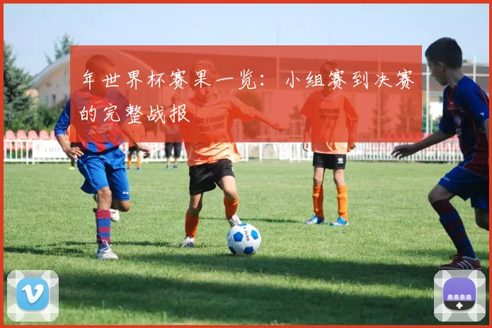 年世界杯赛果一览：小组赛到决赛的完整战报