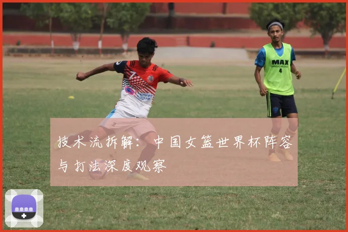 技术流拆解：中国女篮世界杯阵容与打法深度观察