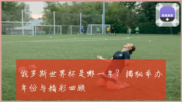 俄罗斯世界杯是哪一年？揭秘举办年份与精彩回顾