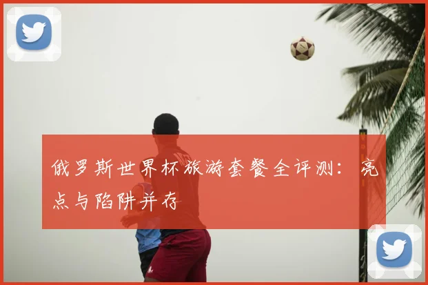 俄罗斯世界杯旅游套餐全评测：亮点与陷阱并存
