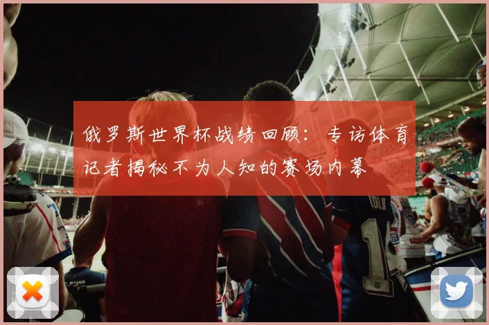 俄罗斯世界杯战绩回顾：专访体育记者揭秘不为人知的赛场内幕