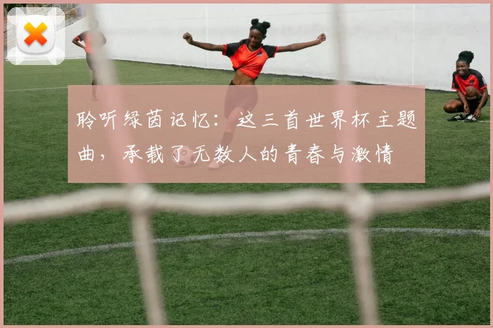聆听绿茵记忆：这三首世界杯主题曲，承载了无数人的青春与激情