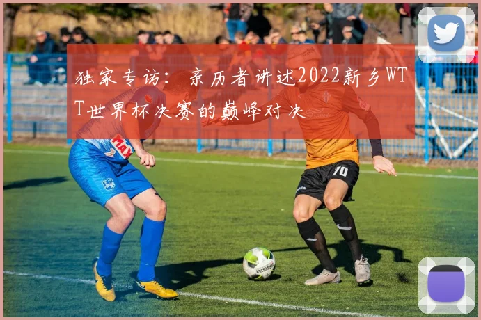 独家专访：亲历者讲述2022新乡WTT世界杯决赛的巅峰对决