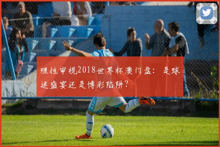 理性审视2018世界杯澳门盘：是球迷盛宴还是博彩陷阱？