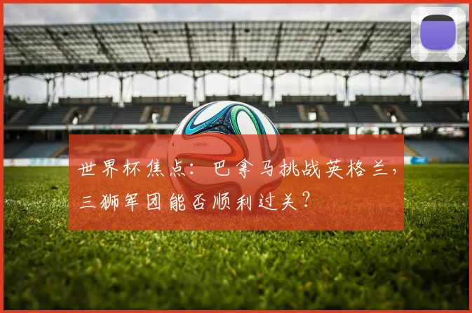 世界杯焦点：巴拿马挑战英格兰，三狮军团能否顺利过关？